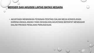 MERGER DAN AKUISISI LINTAS BATAS NEGARA
• AKUNTANSI MEMAINKAN PERANAN PENTING DALAM MEGA KONSOLIDASI,
KARENA ANGKA-ANGKA YANG DIHASILKAN AKUNTANSI BERSIFAT MENDASAR
DALAM PROSES PENILAIAN PERUSAHAAN.
 