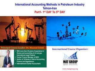 International Accounting Methods in Petroleum Industry
Tehran-Iran
Part1- 1st DAY To 5th DAY
Principal Course Leader: Dr. Masoud Zohdi
International Course Organizer:
 With more than 30 years of experience in
finance and accounting of oil and gas
International mega Projects
 Former Finance Manager of NIOC
 Author of 16 Books in field of Accounting,
Finance and Negotiations.
 International Charter Accountant
www.matgroup.org
 