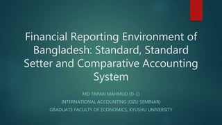 Financial Reporting Environment of
Bangladesh: Standard, Standard
Setter and Comparative Accounting
System
MD TAPAN MAHMUD (D-1)
INTERNATIONAL ACCOUNTING (OZU SEMINAR)
GRADUATE FACULTY OF ECONOMICS, KYUSHU UNIVERSITY
 