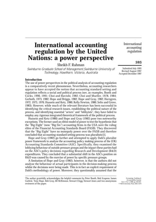 International
accounting
regulation
593
International accounting
regulation by the United
Nations: a power perspective
Sheikh F. Rahman
Swinburne Graduate School of Management,Swinburne University of
Technology, Hawthorn, Victoria, Australia
Introduction
The use of power perspectives in the political analysis of accounting regulation
is a comparatively recent phenomenon. Nevertheless, accounting researchers
appear to have accepted the notion that accounting standard setting and
regulation reflects a social and political process (see, as examples, Booth and
Cocks, 1990, 1991; Choi and Bavishi, 1982; Choi and Mueller, 1978, 1984;
Gerboth, 1973, 1982; Hope and Briggs, 1982; Hope and Gray, 1982; Horngren,
1972, 1973, 1976; Hussein and Ketz, 1980; Kelly-Newton, 1980; Selto and Grove,
1983). However, while much of the relevant literature has been successful in
identifying the critical research issues, establishing the political nature of the
process, and identifying essential “actors” and “lobbyists”, they have failed to
employ any rigorous integrated theoretical framework of the political process.
Hussein and Ketz (1980) and Hope and Gray (1982) pose two noteworthy
exceptions. The former used an elitist model of power to test the hypothesis that
the “Big Eight” (now “Big Six”) accounting firms in the USA were the ruling
elites of the Financial Accounting Standards Board (FASB). They discovered
that the “Big Eight” have no monopoly power over the FASB and therefore
concluded that accounting standard setting process was pluralistic[1].
Hope and Gray (1982) go further and attempted to apply Dahl’s pluralist
power framework to analyse the accounting policy making process of the (UK)
Accounting Standards Committee (ASC). Specifically, they examined the
lobbying behaviour of outside pressure groups and the impact these parties had
on the ASC’s policy decisions regarding Research and Development (R&D)
expenditures. They concluded that a substantial shift in the ASC’s position on
R&D was caused by the exercise of power by specific pressure groups.
A limitation of Hope and Gray (1982), however, is that the authors did not
analyse the behaviour of actual participants in the decision-making process
whilst the decisions were being made. This is in fact an explicit requirement of
Dahl’s methodology of power. Moreover, they questionably assumed that the
The author gratefully acknowledges the helpful comments by Peter Booth, Bob Scapens, James
Guthrie, Tony Hope, Rob Gray, Jill McKinnon, Stewart Clegg, Stewart Jones and two anonymous
reviewers of the paper.
Accounting, Auditing &
Accountability Journal,
Vol. 11 No. 5, 1998, pp. 593-623,
© MCB University Press, 0951-3574
Submitted July 1993
Revised August 1997
Accepted December 1997
 