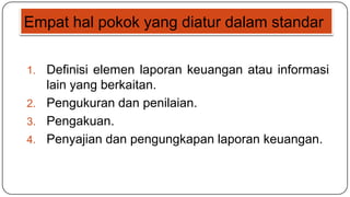 Empat hal pokok yang diatur dalam standar

1. Definisi elemen laporan keuangan atau informasi
   lain yang berkaitan.
2. Pengukuran dan penilaian.
3. Pengakuan.
4. Penyajian dan pengungkapan laporan keuangan.
 