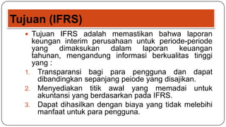 Tujuan (IFRS)
   Tujuan IFRS adalah memastikan bahwa laporan
    keungan interim perusahaan untuk periode-periode
    yang    dimaksukan     dalam   laporan   keuangan
    tahunan, mengandung informasi berkualitas tinggi
    yang :
  1. Transparansi bagi para pengguna dan dapat
      dibandingkan sepanjang peiode yang disajikan.
  2. Menyediakan titik awal yang memadai untuk
      akuntansi yang berdasarkan pada IFRS.
  3. Dapat dihasilkan dengan biaya yang tidak melebihi
      manfaat untuk para pengguna.
 