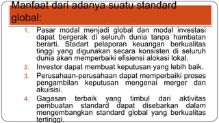 Manfaat dari adanya suatu standard
global:
  1. Pasar modal menjadi global dan modal investasi
     dapat bergerak di seluruh dunia tanpa hambatan
     berarti. Stadart pelaporan keuangan berkualitas
     tinggi yang digunakan secara konsisten di seluruh
     dunia akan memperbaiki efisiensi alokasi lokal.
  2. Investor dapat membuat keputusan yang lebih baik.
  3. Perusahaan-perusahaan dapat memperbaiki proses
     pengambilan keputusan mengenai merger dan
     akuisisi.
  4. Gagasan terbaik yang timbul dari aktivitas
     pembuatan standard dapat disebarkan dalam
     mengembangkan standard global yang berkualitas
     tertinggi.
 