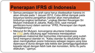 Penerapan IFRS di Indonesia
 Semua persiapan ke arah sana harus diselesaikan karena ini
  akan dimulai pada 1 Januari 2012. Coba dilihat dampak pada
  biayanya karena pengalihan standar akan menyebabkan
  timbulnya ongkos tambahan,” ungkap Menteri Keuangan Sri
  Mulyani Indrawati di Jakarta, Rabu (5/5), saat menjadi
  pembicara kunci dalam seminar ”IFRS, Penerapan dan Aspek
  Perpajakannya”.
 Menurut Sri Mulyani, konvergensi akuntansi Indonesia
  ke IFRS perlu didukung agar Indonesia mendapatkan
  pengakuan maksimal dari komunitas internasional yang sudah
  lama menganut standar ini. ”Kalau standar itu dibutuhkan dan
  akan meningkatkan posisi Indonesia sebagai negara yang bisa
  dipercaya di dunia dengan tata kelola dan pertanggungjawaban
  kepada rakyat dengan lebih baik dan konsisten, tentu itu perlu
  dilakukan,” ujarnya.
 