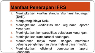 Manfaat Penerapan IFRS
1.   Meningkatkan kualitas standar akuntansi keuangan
     (SAK).
2.   Mengurangi biaya SAK.
3.   Meningkatkan kredibilitas dan kegunaan laporan
     keuangan.
4.   Meningkatkan komparabilitas pelaporan keuangan.
5.   Meningkatkan transparansi keuangan.
6.   Menurunkan biaya modal dengan membuka
     peluang penghimpunan dana melalui pasar modal.
7.   Meningkatkan    efisiensi  penyusunan     laporan
     keuangan.
 