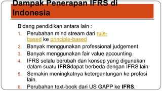 Dampak Penerapan IFRS di
Indonesia
 Bidang pendidikan antara lain :
 1. Perubahan mind stream dari rule-
    based ke principle-based
 2. Banyak menggunakan professional judgement
 3. Banyak menggunakan fair value accounting
 4. IFRS selalu berubah dan konsep yang digunakan
    dalam suatu IFRSdapat berbeda dengan IFRS lain
 5. Semakin meningkatnya ketergantungan ke profesi
    lain.
 6. Perubahan text-book dari US GAPP ke IFRS.
 