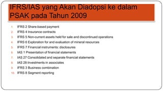 IFRS/IAS yang Akan Diadopsi ke dalam
PSAK pada Tahun 2009
1.   IFRS 2 Share-based payment
2.   IFRS 4 Insurance contracts
3.   IFRS 5 Non-current assets held for sale and discontinued operations
4.   IFRS 6 Exploration for and evaluation of mineral resources
5.   IFRS 7 Financial instruments: disclosures
6.   IAS 1 Presentation of financial statements
7.   IAS 27 Consolidated and separate financial statements
8.   IAS 28 Investments in associates
9.   IFRS 3 Business combination
10. IFRS 8 Segment reporting
 