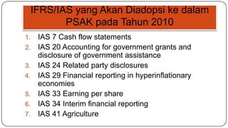 IFRS/IAS yang Akan Diadopsi ke dalam
            PSAK pada Tahun 2010
1.    IAS 7 Cash flow statements
2.    IAS 20 Accounting for government grants and
      disclosure of government assistance
3.    IAS 24 Related party disclosures
4.    IAS 29 Financial reporting in hyperinflationary
      economies
5.    IAS 33 Earning per share
6.    IAS 34 Interim financial reporting
7.    IAS 41 Agriculture
 