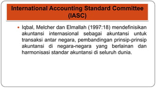 International Accounting Standard Committee
                   (IASC)
  Iqbal, Melcher dan Elmallah (1997:18) mendefinisikan
   akuntansi internasional sebagai akuntansi untuk
   transaksi antar negara, pembandingan prinsip-prinsip
   akuntansi di negara-negara yang berlainan dan
   harmonisasi standar akuntansi di seluruh dunia.
 