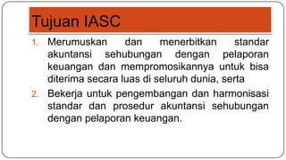 Tujuan IASC
1. Merumuskan       dan     menerbitkan     standar
   akuntansi sehubungan dengan pelaporan
   keuangan dan mempromosikannya untuk bisa
   diterima secara luas di seluruh dunia, serta
2. Bekerja untuk pengembangan dan harmonisasi
   standar dan prosedur akuntansi sehubungan
   dengan pelaporan keuangan.
 