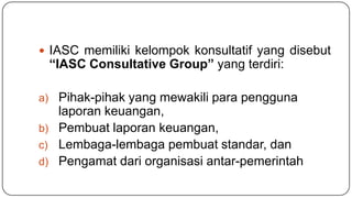  IASC memiliki kelompok konsultatif yang disebut
 “IASC Consultative Group” yang terdiri:

a) Pihak-pihak yang mewakili para pengguna
   laporan keuangan,
b) Pembuat laporan keuangan,
c) Lembaga-lembaga pembuat standar, dan
d) Pengamat dari organisasi antar-pemerintah
 