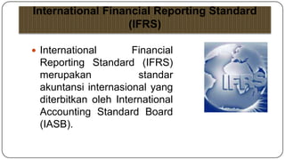 International Financial Reporting Standard
                   (IFRS)

 International       Financial
 Reporting Standard (IFRS)
 merupakan             standar
 akuntansi internasional yang
 diterbitkan oleh International
 Accounting Standard Board
 (IASB).
 