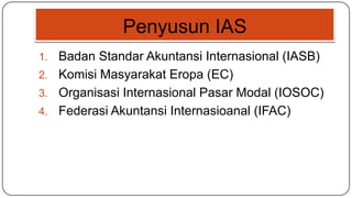 Penyusun IAS
1. Badan Standar Akuntansi Internasional (IASB)
2. Komisi Masyarakat Eropa (EC)
3. Organisasi Internasional Pasar Modal (IOSOC)
4. Federasi Akuntansi Internasioanal (IFAC)
 