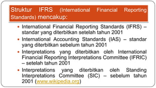 Struktur   IFRS (International     Financial   Reporting
Standards) mencakup:
   International Financial Reporting Standards (IFRS) –
    standar yang diterbitkan setelah tahun 2001
   International Accounting Standards (IAS) – standar
    yang diterbitkan sebelum tahun 2001
   Interpretations yang diterbitkan oleh International
    Financial Reporting Interpretations Committee (IFRIC)
    – setelah tahun 2001
   Interpretations yang diterbitkan oleh Standing
    Interpretations Committee (SIC) – sebelum tahun
    2001 (www.wikipedia.org)
 