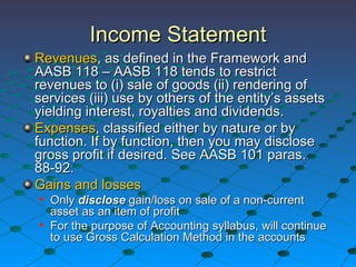 Income Statement Revenues , as defined in the Framework and AASB 118 – AASB 118 tends to restrict revenues to (i) sale of goods (ii) rendering of services (iii) use by others of the entity’s assets yielding interest, royalties and dividends. Expenses , classified either by nature or by function. If by function, then you may disclose gross profit if desired. See AASB 101 paras. 88-92. Gains and losses Only  disclose  gain/loss on sale of a non-current asset as an item of profit  For the purpose of Accounting syllabus, will continue to use Gross Calculation Method in the accounts 