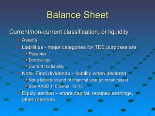 Balance Sheet Current/non-current classification, or liquidity Assets Liabilities - major categories for TEE purposes are Payables Borrowings Current tax liability Note: Final dividends – liability when declared  Not a liability at end of financial year (in most cases)  See AASB 110 paras. 12-13 Equity section – share capital, retained earnings, other reserves 