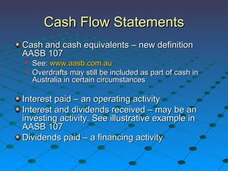 Cash Flow Statements Cash and cash equivalents – new definition AASB 107 See:  www.aasb.com.au   Overdrafts may still be included as part of cash in Australia in certain circumstances Interest paid – an operating activity Interest and dividends received – may be an investing activity. See illustrative example in AASB 107 Dividends paid – a financing activity 