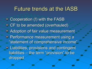 Future trends at the IASB Cooperation (!) with the FASB CF to be amended (overhauled) Adoption of fair value measurement Performance measurement using a “statement of comprehensive income” Liabilities, provisions and contingent liabilities – the term “provision” to be dropped 