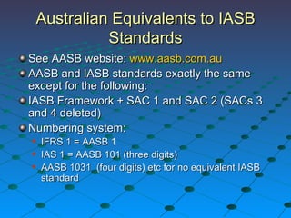 Australian Equivalents to IASB Standards See AASB website:  www.aasb.com.au AASB and IASB standards exactly the same except for the following: IASB Framework + SAC 1 and SAC 2 (SACs 3 and 4 deleted) Numbering system: IFRS 1 = AASB 1 IAS 1 = AASB 101 (three digits) AASB 1031  (four digits) etc for no equivalent IASB standard 