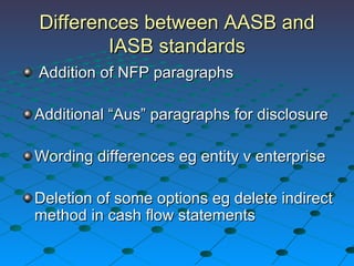 Differences between AASB and IASB standards Addition of NFP paragraphs Additional “Aus” paragraphs for disclosure Wording differences eg entity v enterprise Deletion of some options eg delete indirect method in cash flow statements 