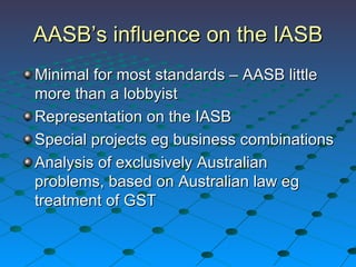 AASB’s influence on the IASB Minimal for most standards – AASB little more than a lobbyist Representation on the IASB Special projects eg business combinations Analysis of exclusively Australian problems, based on Australian law eg treatment of GST 