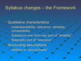 Syllabus changes – the  Framework Qualitative characteristics understandability, relevance, reliability, comparability Substance over form now part of “reliability” Materiality part of “relevance” Accounting assumptions Addition of “accrual basis” 