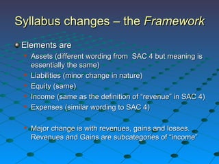 Elements are Assets (different wording from  SAC 4 but meaning is essentially the same) Liabilities (minor change in nature) Equity (same) Income (same as the definition of “revenue” in SAC 4) Expenses (similar wording to SAC 4) Major change is with revenues, gains and losses. Revenues and Gains are subcategories of “income” Syllabus changes – the  Framework 