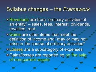 Revenues  are from “ordinary activities of an entity” – sales, fees, interest, dividends, royalties, rent. Gains  are other items that meet the definition of income and “may or may not arise in the course of ordinary activities” Losses  are a subcategory of expenses Gains/losses are reported eg  on the sale of non-current assets Syllabus changes – the  Framework 