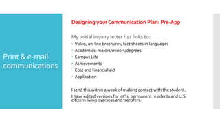 Print & e-mail
communications
Designing your Communication Plan: Pre-App
My initial inquiry letter has links to:
 Video, on-line brochures, fact sheets in languages
 Academics: majors/minors/degrees
 Campus Life
 Achievements
 Cost and financial aid
 Application
I send this within a week of making contact with the student.
I have edited versions for int’ls, permanent residents and U.S
citizens living overseas and transfers.
 
