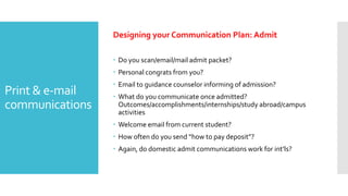 Print & e-mail
communications
Designing your Communication Plan: Admit
 Do you scan/email/mail admit packet?
 Personal congrats from you?
 Email to guidance counselor informing of admission?
 What do you communicate once admitted?
Outcomes/accomplishments/internships/study abroad/campus
activities
 Welcome email from current student?
 How often do you send “how to pay deposit”?
 Again, do domestic admit communications work for int’ls?
 