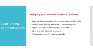 Print & e-mail
communications
Designing your Communication Plan: Confirmed
 Again, do domestic confirmed communications work for int’ls?
 “I’m so excited you’ll be part of the X Univ. community!!”
 Do you send tracking info when an I-20 is sent?
 Is I-20 sent after admission or deposit?
 “X student is coming!!!” email to counselor
 