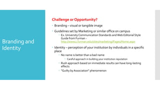 Branding and
Identity
Challenge or Opportunity?
 Branding – visual or tangible image
 Guidelines set by Marketing or similar office on campus
 Ex. University Communication Standards andWeb Editorial Style
Guide from Furman -
http://www2.furman.edu/sites/marketing/Pages/Home.aspx
 Identity – perception of your institution by individuals in a specific
place
 No name is better than a bad name
 Careful approach in building your institution reputation
 Rush approach based on immediate results can have long-lasting
effects
 “Guilty by Association” phenomenon
 
