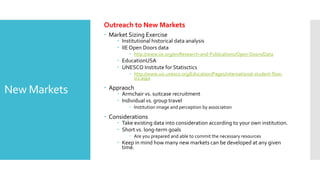 New Markets
Outreach to New Markets
 Market Sizing Exercise
 Institutional historical data analysis
 IIEOpen Doors data
 http://www.iie.org/en/Research-and-Publications/Open-Doors/Data
 EducationUSA
 UNESCO Institute for Statisctics
 http://www.uis.unesco.org/Education/Pages/international-student-flow-
viz.aspx
 Appraoch
 Armchair vs. suitcase recruitment
 Individual vs. group travel
 Institution image and perception by association
 Considerations
 Take existing data into consideration according to your own institution.
 Short vs. long-term goals
 Are you prepared and able to commit the necessary resources
 Keep in mind how many new markets can be developed at any given
time.
 