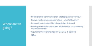 Where are we
going?
 International communication strategic plan overview
 Print/e-mail communications flow - what still works?
 International-student friendly websites: Is Yours?
 Building international student relationships & community
via social media
 Counselor networking tips for OACAC & beyond
 Q&A
 