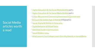 Social Media
articles worth
a read
 Higher Education & the Social Media Bubble part 1
 Higher Education & the Social Media Bubble part 2
 IsYour Recruitment ConnectingAwareness & Commitment
 Bring on the GoldenAge of Mobile (infographic)
 Social, Digital & Mobile in China 2014
 Digital Behavior of GlobalTeens
 Admitted Student Communities
 Social Media in 2014
 What Lessons Can Colleges Learn from Big Brands on Social Media
 