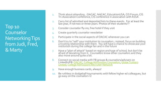 Top 10
Counselor
NetworkingTips
fromJudi, Fred,
& Marty
1. Think about attending…OACAC, NACAC, EducationUSA, CIS Forum,CIS
Tri-Association Conference, CIS conference in association withASSA
2. Carry list of admitted and deposited lists to these events. For at least the
last year, if not two or three years. Photos of their students??
3. Consider counselor fly-ins; free hotel if they visit
4. Create quarterly counselor newsletter
5. Participate in the social aspects of OACAC whenever you can
6. Don’t try to “sell” your institution to counselors ; instead, focus on building
a trusting relationship with them. You will have a chance to showcase your
institution during the college fair and in the future
7. Have a “plan of attack” based on region and type of school, but don’t be
afraid of deviating from it. Counselors know other counselors and they
also move around quite a bit.
8. Connect on social media with FB groups & counselors/advisers on
LinkedIn/FB: OACAC,College Admissions Counselors, GlobeTrotters
United, College Admissions Recruiter Network
9. Have enough business cards, always!
10. Be ruthless in dodgeball tournaments with fellow higher ed colleagues, but
go easy on the counselors 
 