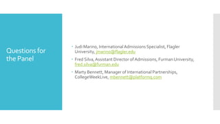 Questions for
the Panel
 Judi Marino, InternationalAdmissions Specialist, Flagler
University, jmarino@flagler.edu
 Fred Silva,Assistant Director of Admissions, Furman University,
fred.silva@furman.edu
 Marty Bennett, Manager of International Partnerships,
CollegeWeekLive, mbennett@platformq.com
 
