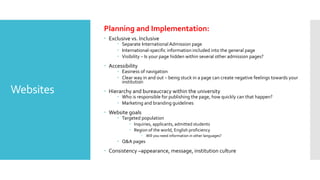 Websites
Planning and Implementation:
 Exclusive vs. Inclusive
 Separate International Admission page
 International-specific information included into the general page
 Visibility – Is your page hidden within several other admission pages?
 Accessibility
 Easiness of navigation
 Clear way in and out – being stuck in a page can create negative feelings towards your
institution
 Hierarchy and bureaucracy within the university
 Who is responsible for publishing the page, how quickly can that happen?
 Marketing and branding guidelines
 Website goals
 Targeted population
 Inquiries, applicants, admitted students
 Region of the world, English proficiency
 Will you need information in other languages?
 Q&A pages
 Consistency –appearance, message, institution culture
 