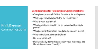 Print & e-mail
communications
Considerations for Publications/Communications:
 One piece or more? Define functions for each piece.
 Who to get involved with the development?
 Who is your audience?
 What questions need to be answered within each
piece?
 What other information needs to be in each piece?
 Who to mail/email to and when?
 Do we mail at all?
 If you use any domestic pieces in your mail flow, are
they international friendly?
 