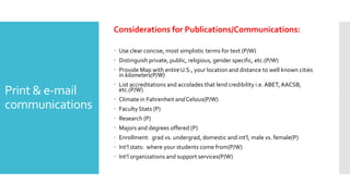 Print & e-mail
communications
Considerations for Publications/Communications:
 Use clear concise, most simplistic terms for text (P/W)
 Distinguish private, public, religious, gender specific, etc.(P/W)
 Provide Map with entire U.S., your location and distance to well known cities
in kilometers(P/W)
 List accreditations and accolades that lend credibility i.e. ABET, AACSB,
etc.(P/W)
 Climate in Fahrenheit and Celsius(P/W)
 Faculty Stats (P)
 Research (P)
 Majors and degrees offered (P)
 Enrollment: grad vs. undergrad, domestic and int’l, male vs. female(P)
 Int’l stats: where your students come from(P/W)
 Int’l organizations and support services(P/W)
 