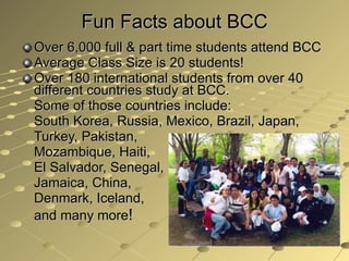 Fun Facts about BCC Over 6,000 full & part time students attend BCC  Average Class Size is 20 students! Over 180 international students from over 40 different countries study at BCC.  Some of those countries include:  South Korea, Russia, Mexico, Brazil, Japan, Turkey, Pakistan,  Mozambique, Haiti, El Salvador, Senegal, Jamaica, China, Denmark, Iceland, and many more ! 