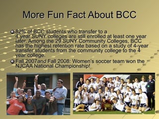 More Fun Fact About BCC 82% of BCC students who transfer to a  4 year SUNY colleges are still enrolled at least one year later. Among the 29 SUNY Community Colleges, BCC has the highest retention rate based on a study of 4-year transfer students from the community college to the 4 year college.  Fall 2007 and  Fall 2008: Women’s soccer team won the NJCAA National Championship!  