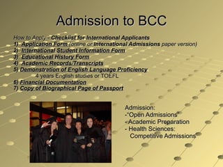 Admission to BCC How to Apply -  Checklist for International Applicants 1)  Application Form  (online or  International Admissions  paper version) 2)  International Student Information Form 3)  Educational History Form 4)  Academic Records/Transcripts 5)  Demonstration of English Language Proficiency 4 years English studies or TOEFL 6)  Financial Documentation 7)  Copy of Biographical Page of Passport   Admission:  -“Open Admissions” - Academic Preparation - Health Sciences:    Competitive Admissions 