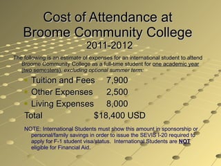Cost of Attendance at  Broome Community College  2011-2012 The following is an estimate of expenses for an international student to attend Broome Community College as a full-time student for  one academic year (two semesters) ,  excluding optional summer term:   Tuition and Fees   7,900 Other Expenses   2,500 Living Expenses    8,000 Total    $18,400 USD NOTE: International Students must show this amount in sponsorship or personal/family savings in order to issue the SEVIS I-20 required to apply for F-1 student visa/status.  International Students are  NOT   eligible for Financial Aid. 