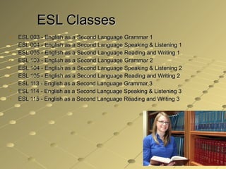ESL Classes ESL 003 - English as a Second Language Grammar 1  ESL 004 - English as a Second Language Speaking & Listening 1  ESL 005 - English as a Second Language Reading and Writing 1  ESL 103 - English as a Second Language Grammar 2  ESL 104 - English as a Second Language Speaking & Listening 2  ESL 105 - English as a Second Language Reading and Writing 2  ESL 113 - English as a Second Language Grammar 3  ESL 114 - English as a Second Language Speaking & Listening 3  ESL 115 - English as a Second Language Reading and Writing 3 