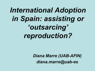 International Adoption in Spain: assisting or ‘outsarcing’ reproduction? Diana Marre (UAB-AFIN) diana.marre@uab-es 