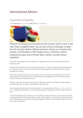 International Adviser
A question of liquidity
FROM ANALYSIS FEB 20 2013 BY: CHRIS LEAN , IFA OPESFIDELIO

Pensions are rarely out of the news at the moment, and it’s clear to see
why. Never straightforward, they are becoming increasingly complex –
thus forcing the modern offshore pensions’ adviser to, it would seem,
possess a combination of 360-degree vision, a historian’s skill at
analysing the past, and a fortune teller’s ability to predict future
legislation.
Curve balls are swinging in from all directions, as goalposts move faster around the pitch than an
Olympic sprinter.
While all of this is going on, it is worth giving a thought to a key but sometimes overlooked element
of UK pensions that is starting to crop up with increasing regularity in discussions about pensions
management: liquidity.
The matter of liquidity ought to come into play early on in the pension-building process, since the
starting point for anyone advising on a personal pension arrangement involves determining what,
exactly, constitutes a suitable investment.
Certainly many Self Invested Personal Pension ( SIPP) trustees are examining the liquidity question
with fresh eyes now, as as they contemplate the new SIPP rules.
That's because, should these rules be implemented – as proposed by the FSA's consulation paper on
SIPPs, published last November – then the capital adequacy requirements of SIPPs could increase 10fold.
The FSA consultation paper includes a list of "standard" assets, while others, such as those invested in
unregulated collective investment schemes (UCIS), will be subject to a surcharge. The FSA reasons that
this is needed because these assets would take longer to transfer, in the event that a SIPP firm were to
have to be wound down.

 
