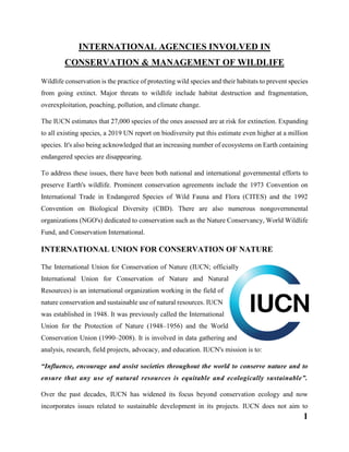 1
INTERNATIONAL AGENCIES INVOLVED IN
CONSERVATION & MANAGEMENT OF WILDLIFE
Wildlife conservation is the practice of protecting wild species and their habitats to prevent species
from going extinct. Major threats to wildlife include habitat destruction and fragmentation,
overexploitation, poaching, pollution, and climate change.
The IUCN estimates that 27,000 species of the ones assessed are at risk for extinction. Expanding
to all existing species, a 2019 UN report on biodiversity put this estimate even higher at a million
species. It's also being acknowledged that an increasing number of ecosystems on Earth containing
endangered species are disappearing.
To address these issues, there have been both national and international governmental efforts to
preserve Earth's wildlife. Prominent conservation agreements include the 1973 Convention on
International Trade in Endangered Species of Wild Fauna and Flora (CITES) and the 1992
Convention on Biological Diversity (CBD). There are also numerous nongovernmental
organizations (NGO's) dedicated to conservation such as the Nature Conservancy, World Wildlife
Fund, and Conservation International.
INTERNATIONAL UNION FOR CONSERVATION OF NATURE
The International Union for Conservation of Nature (IUCN; officially
International Union for Conservation of Nature and Natural
Resources) is an international organization working in the field of
nature conservation and sustainable use of natural resources. IUCN
was established in 1948. It was previously called the International
Union for the Protection of Nature (1948–1956) and the World
Conservation Union (1990–2008). It is involved in data gathering and
analysis, research, field projects, advocacy, and education. IUCN's mission is to:
“Influence, encourage and assist societies throughout the world to conserve nature and to
ensure that any use of natural resources is equitable and ecologically sustainable”.
Over the past decades, IUCN has widened its focus beyond conservation ecology and now
incorporates issues related to sustainable development in its projects. IUCN does not aim to
 