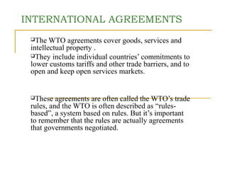 INTERNATIONAL AGREEMENTS 
The WTO agreements cover goods, services and 
intellectual property . 
They include individual countries’ commitments to 
lower customs tariffs and other trade barriers, and to 
open and keep open services markets. 
These agreements are often called the WTO’s trade 
rules, and the WTO is often described as “rules-based”, 
a system based on rules. But it’s important 
to remember that the rules are actually agreements 
that governments negotiated. 
 
