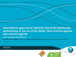 International agricultural research and multi-stakeholder
partnerships in the era of the SDGs: New practice agenda,
new science agenda
2016 Australasian Aid Conference
AGRICULTURE
Andy Hall (CSIRO), Kumuda Dorai, (LINK Ltd) and Jeroen Dijkman (Independent Science and Partnership Council of the CGIAR)
11 Feb 2016
 